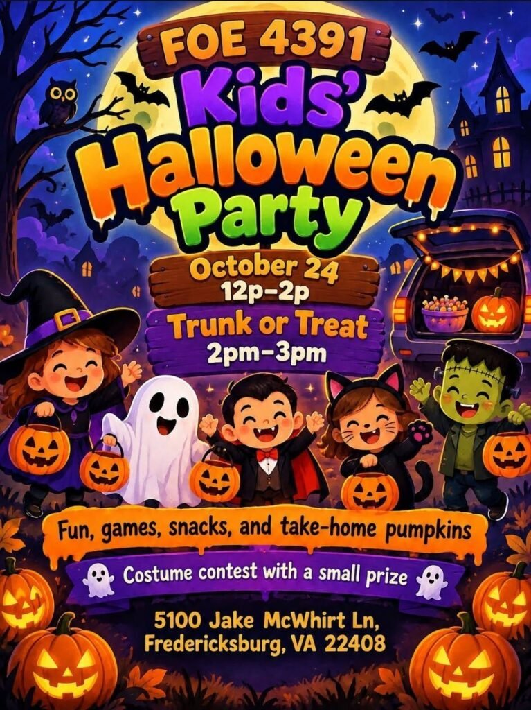 Kids' Halloween Party, October 24, 12 to 2 PM, followed by Trunk or Treat 2 to 3 PM at FOE 4391, 5100 Jake McWhirt Ln, Fredericksburg VA. Fun, games, snacks, take-home pumpkins, and a costume contest with a small prize.